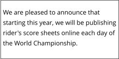 We are pleased to announce that starting this year, we will be publishing rider's score sheets online each day of the World Championship.